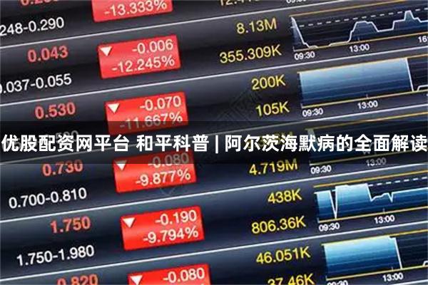 优股配资网平台 和平科普 | 阿尔茨海默病的全面解读