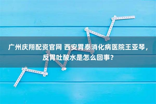 广州庆翔配资官网 西安胃泰消化病医院王亚琴，反胃吐酸水是怎么回事？