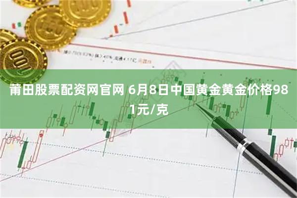 莆田股票配资网官网 6月8日中国黄金黄金价格981元/克