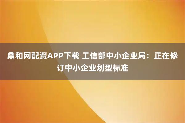 鼎和网配资APP下载 工信部中小企业局：正在修订中小企业划型标准