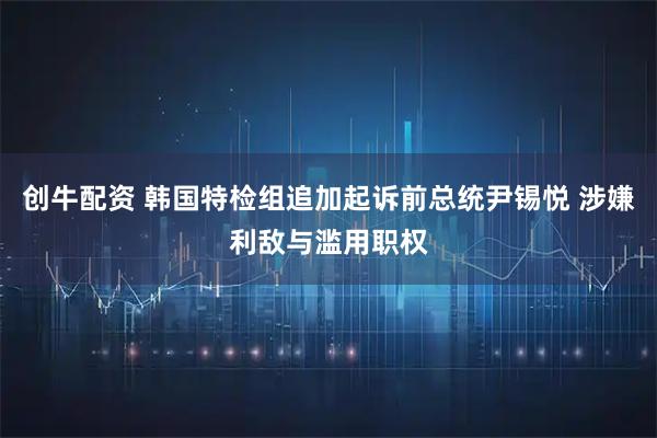 创牛配资 韩国特检组追加起诉前总统尹锡悦 涉嫌利敌与滥用职权