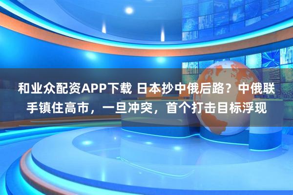 和业众配资APP下载 日本抄中俄后路?中俄联手镇住高市,一旦冲突,首个打击目标浮现