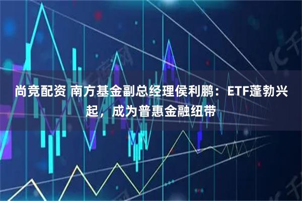 尚竞配资 南方基金副总经理侯利鹏:ETF蓬勃兴起,成为普惠金融纽带