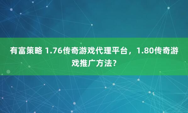有富策略 1.76传奇游戏代理平台，1.80传奇游戏推广方法？