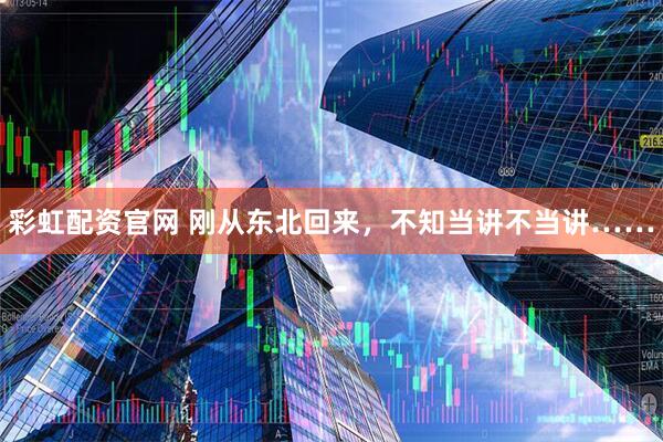 彩虹配资官网 刚从东北回来,不知当讲不当讲……