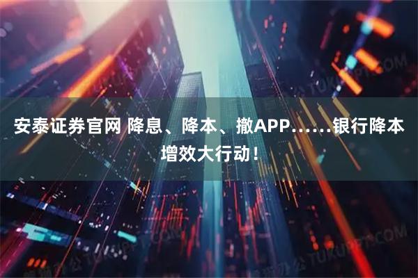 安泰证券官网 降息、降本、撤APP……银行降本增效大行动！