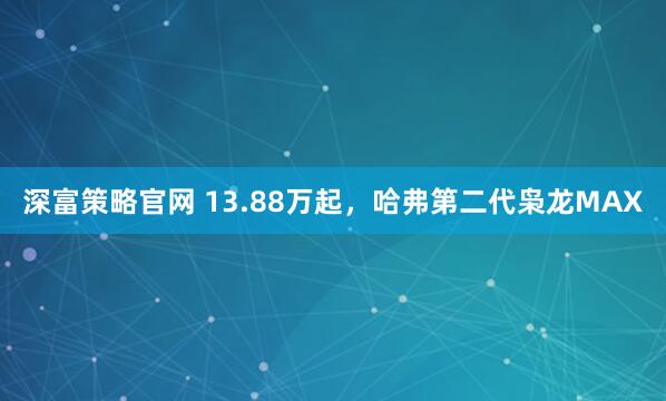 深富策略官网 13.88万起，哈弗第二代枭龙MAX