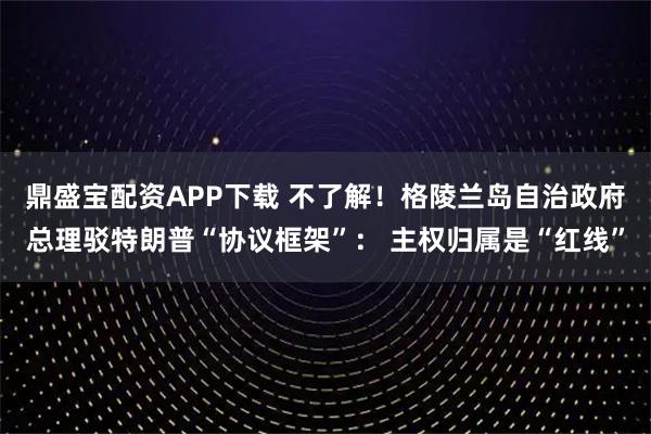 鼎盛宝配资APP下载 不了解！格陵兰岛自治政府总理驳特朗普“协议框架”： 主权归属是“红线”