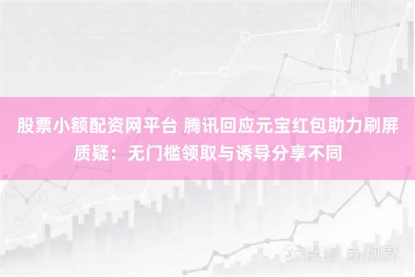 股票小额配资网平台 腾讯回应元宝红包助力刷屏质疑：无门槛领取与诱导分享不同