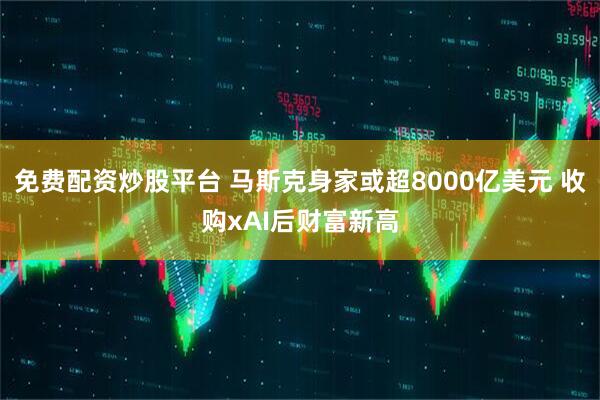 免费配资炒股平台 马斯克身家或超8000亿美元 收购xAI后财富新高