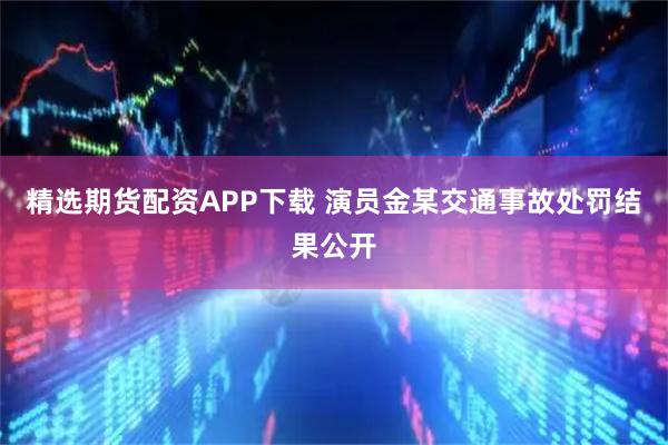 精选期货配资APP下载 演员金某交通事故处罚结果公开