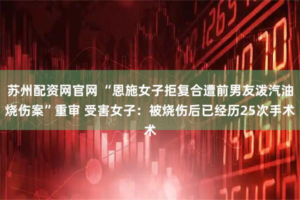 苏州配资网官网 “恩施女子拒复合遭前男友泼汽油烧伤案”重审 受害女子：被烧伤后已经历25次手术