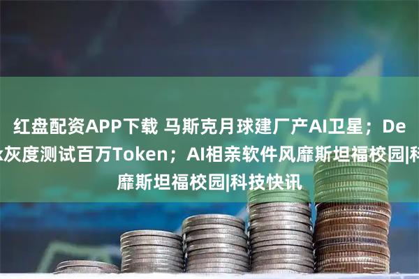 红盘配资APP下载 马斯克月球建厂产AI卫星；DeepSeek灰度测试百万Token；AI相亲软件风靡斯坦福校园|科技快讯