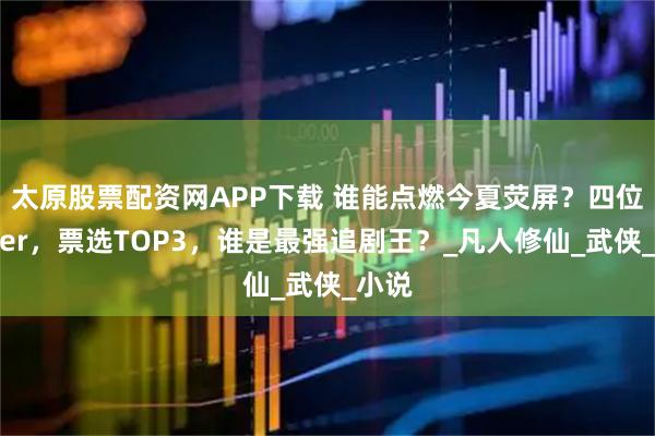 太原股票配资网APP下载 谁能点燃今夏荧屏？四位追剧er，票选TOP3，谁是最强追剧王？_凡人修仙_武侠_小说