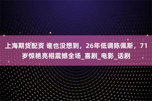 上海期货配资 谁也没想到，26年低调陈佩斯，71岁惊艳亮相震撼全场_喜剧_电影_话剧