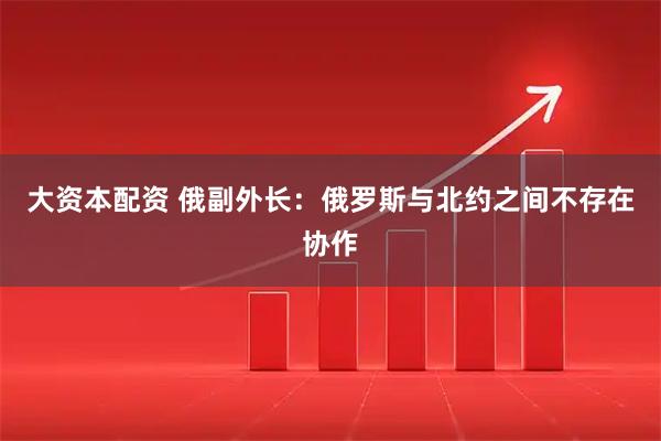 大资本配资 俄副外长：俄罗斯与北约之间不存在协作