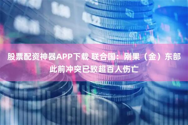 股票配资神器APP下载 联合国：刚果（金）东部此前冲突已致超百人伤亡