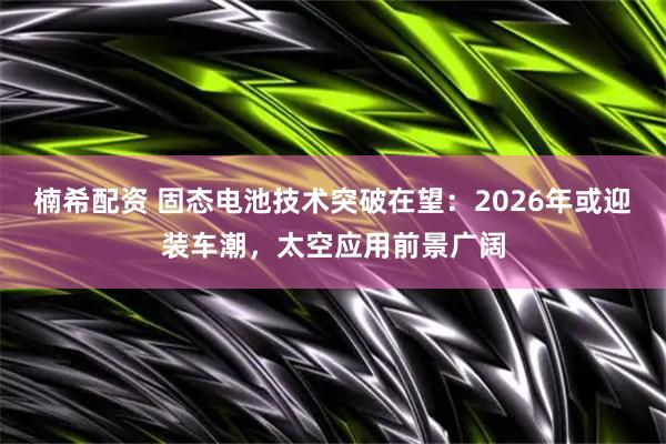 楠希配资 固态电池技术突破在望：2026年或迎装车潮，太空应用前景广阔