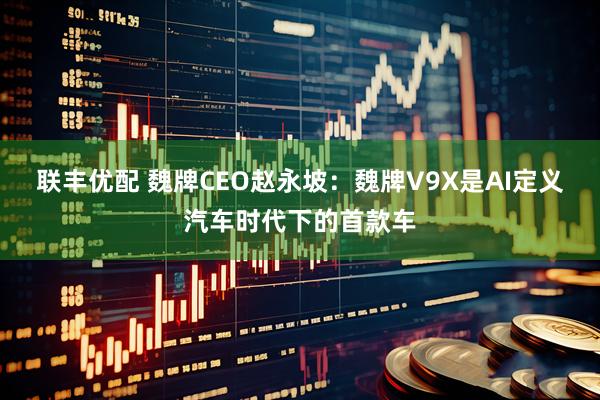 联丰优配 魏牌CEO赵永坡：魏牌V9X是AI定义汽车时代下的首款车