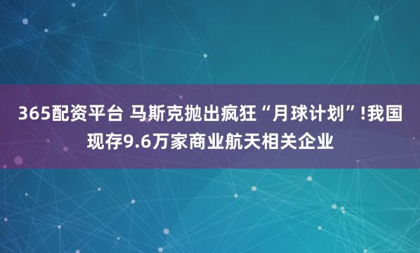 365配资平台 马斯克抛出疯狂“月球计划”!我国现存9.6万家商业航天相关企业