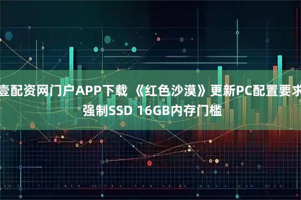 壹配资网门户APP下载 《红色沙漠》更新PC配置要求 强制SSD 16GB内存门槛