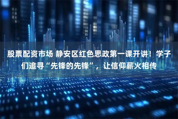 股票配资市场 静安区红色思政第一课开讲！学子们追寻“先锋的先锋”，让信仰薪火相传