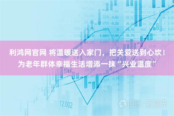 利鸿网官网 将温暖送入家门，把关爱送到心坎！为老年群体幸福生活增添一抹“兴业温度”