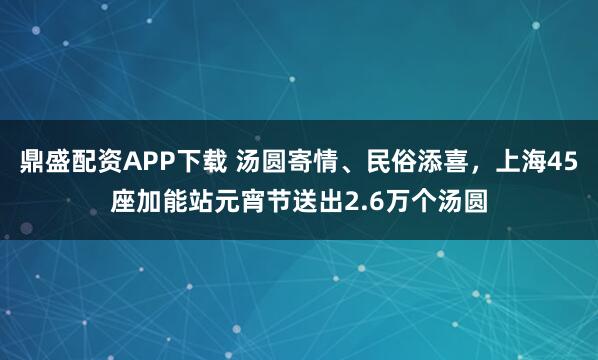 鼎盛配资APP下载 汤圆寄情、民俗添喜，上海45座加能站元宵节送出2.6万个汤圆