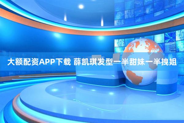 大额配资APP下载 薛凯琪发型一半甜妹一半拽姐
