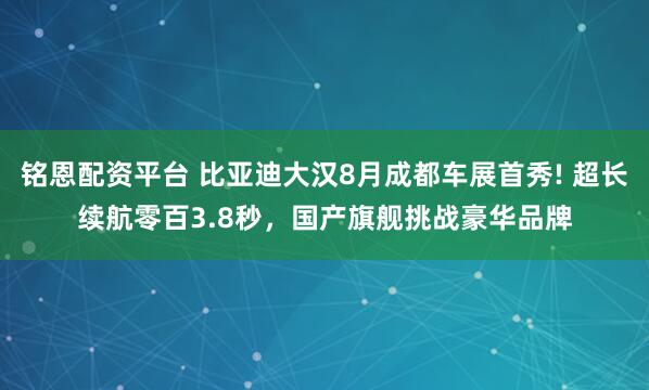 铭恩配资平台 比亚迪大汉8月成都车展首秀! 超长续航零百3.8秒，国产旗舰挑战豪华品牌
